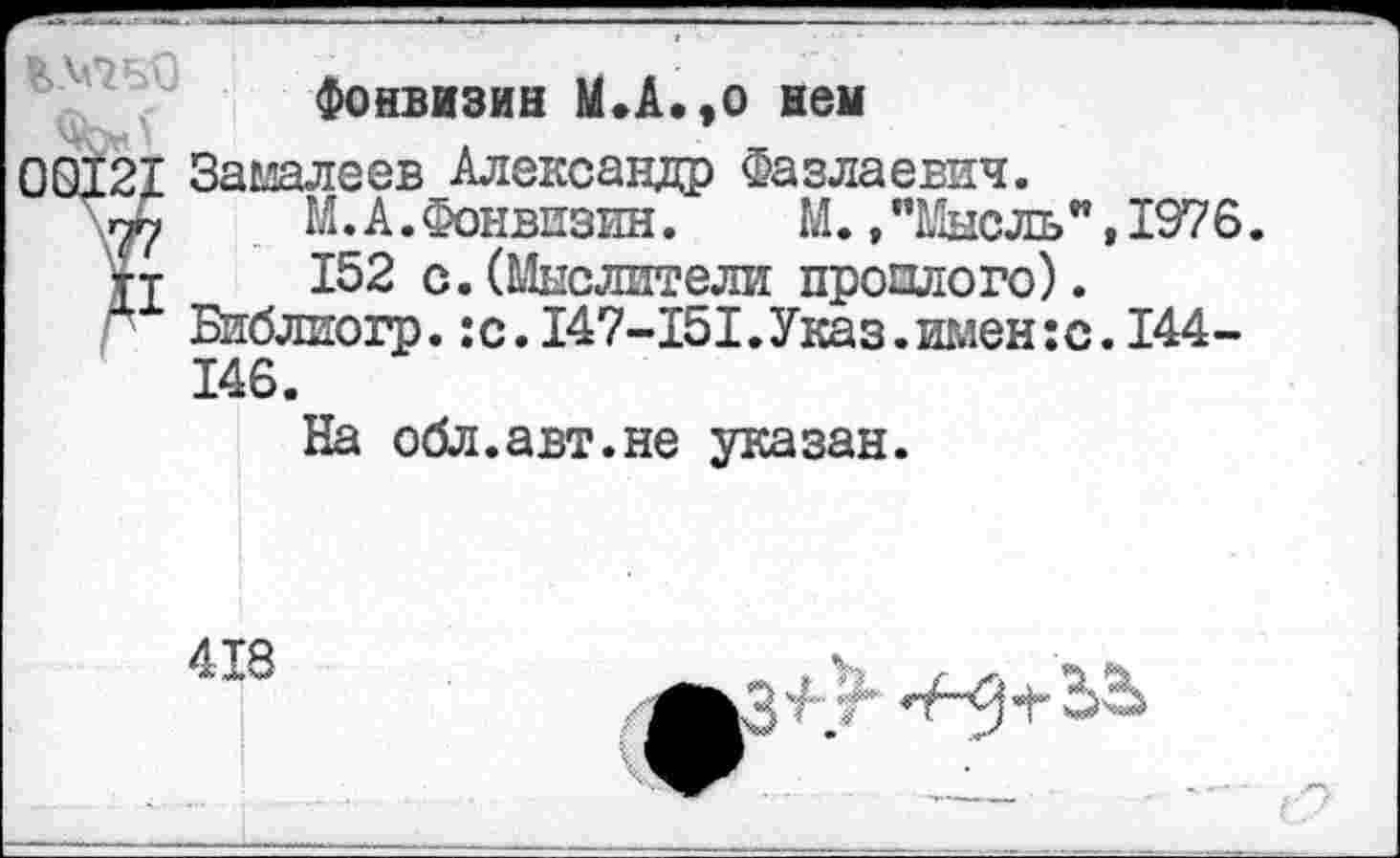 ﻿Фонвизин М.А.,о нем
00121 Замалеев Александр Фазлаевич.
М. А. Фонвизин. М.»"Мысль",1976.
152 с. (Мыслители простого). Библиогр.:с.147-151.Указ.имен:с.144-146.
На обл.авт.не указан.
418
